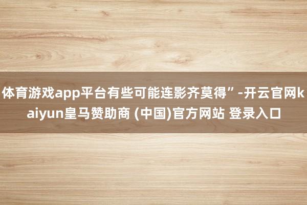 体育游戏app平台有些可能连影齐莫得”-开云官网kaiyun皇马赞助商 (中国)官方网站 登录入口