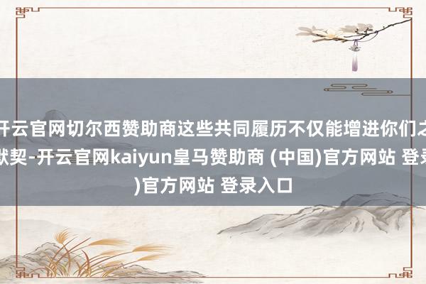 开云官网切尔西赞助商这些共同履历不仅能增进你们之间的默契-开云官网kaiyun皇马赞助商 (中国)官方网站 登录入口