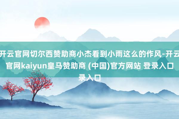 开云官网切尔西赞助商小杰看到小雨这么的作风-开云官网kaiyun皇马赞助商 (中国)官方网站 登录入口