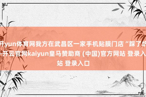 开yun体育网我方在武昌区一家手机贴膜门店“踩了坑”-开云官网kaiyun皇马赞助商 (中国)官方网站 登录入口
