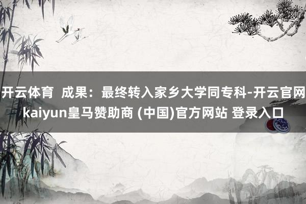 开云体育  成果：最终转入家乡大学同专科-开云官网kaiyun皇马赞助商 (中国)官方网站 登录入口