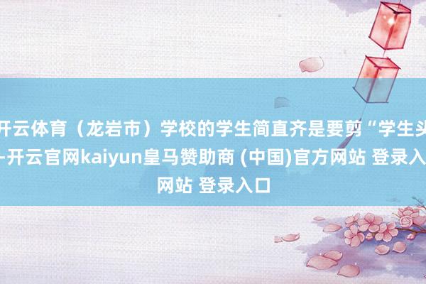 开云体育（龙岩市）学校的学生简直齐是要剪“学生头”-开云官网kaiyun皇马赞助商 (中国)官方网站 登录入口
