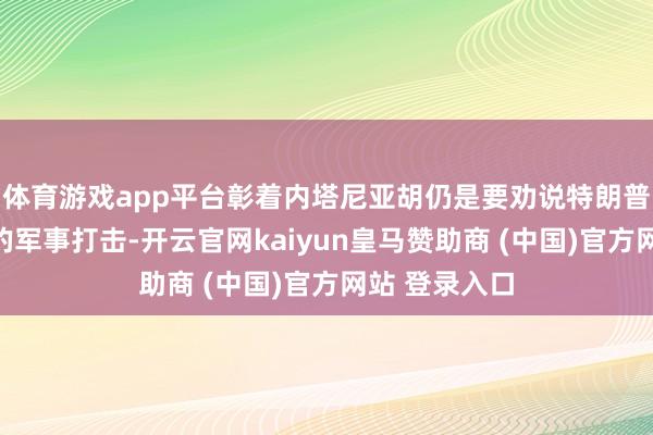 体育游戏app平台彰着内塔尼亚胡仍是要劝说特朗普重启对伊朗的军事打击-开云官网kaiyun皇马赞助商 (中国)官方网站 登录入口