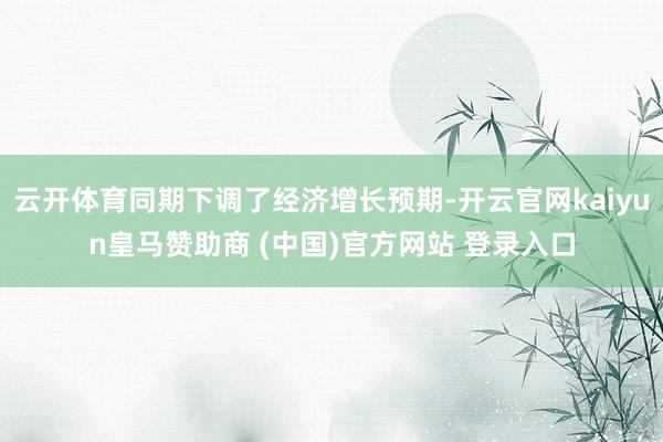 云开体育同期下调了经济增长预期-开云官网kaiyun皇马赞助商 (中国)官方网站 登录入口