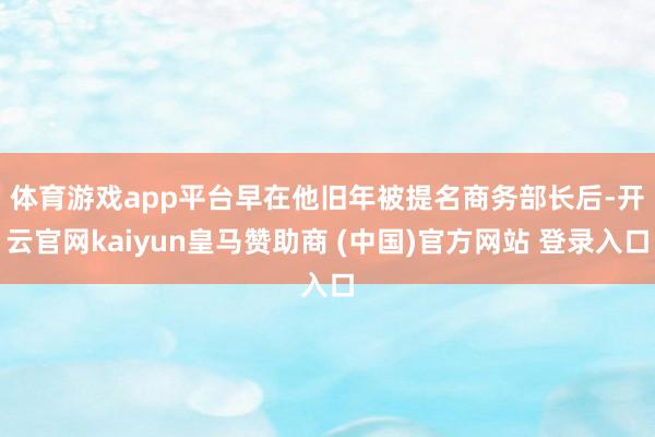 体育游戏app平台　　早在他旧年被提名商务部长后-开云官网kaiyun皇马赞助商 (中国)官方网站 登录入口