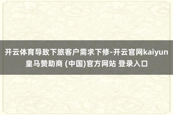 开云体育导致下旅客户需求下修-开云官网kaiyun皇马赞助商 (中国)官方网站 登录入口