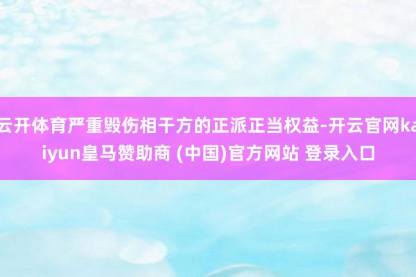 云开体育严重毁伤相干方的正派正当权益-开云官网kaiyun皇马赞助商 (中国)官方网站 登录入口
