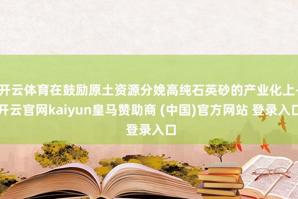 开云体育在鼓励原土资源分娩高纯石英砂的产业化上-开云官网kaiyun皇马赞助商 (中国)官方网站 登录入口