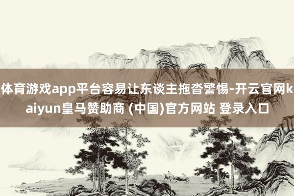 体育游戏app平台容易让东谈主拖沓警惕-开云官网kaiyun皇马赞助商 (中国)官方网站 登录入口