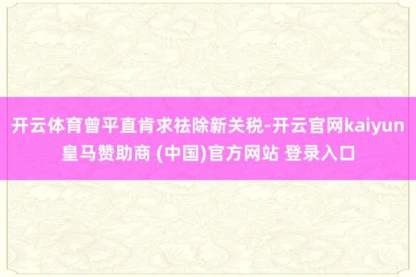 开云体育曾平直肯求祛除新关税-开云官网kaiyun皇马赞助商 (中国)官方网站 登录入口
