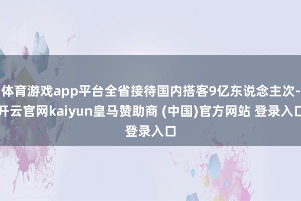 体育游戏app平台全省接待国内搭客9亿东说念主次-开云官网kaiyun皇马赞助商 (中国)官方网站 登录入口