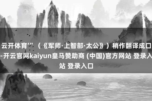云开体育’”（《军师·上智部·太公》）稍作翻译成口语-开云官网kaiyun皇马赞助商 (中国)官方网站 登录入口