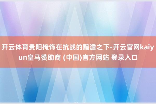 开云体育贵阳掩饰在抗战的黯澹之下-开云官网kaiyun皇马赞助商 (中国)官方网站 登录入口