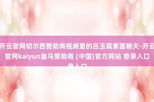 开云官网切尔西赞助商视频里的吕玉霞素面朝天-开云官网kaiyun皇马赞助商 (中国)官方网站 登录入口