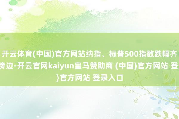 开云体育(中国)官方网站纳指、标普500指数跌幅齐在3%傍边-开云官网kaiyun皇马赞助商 (中国)官方网站 登录入口