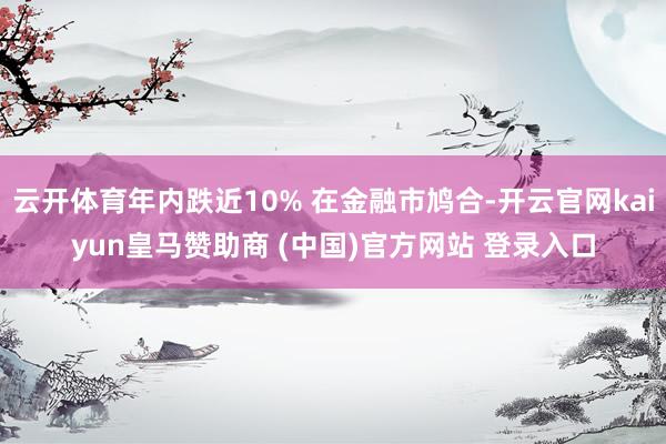 云开体育年内跌近10% 在金融市鸠合-开云官网kaiyun皇马赞助商 (中国)官方网站 登录入口