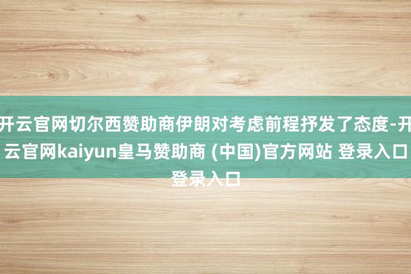 开云官网切尔西赞助商伊朗对考虑前程抒发了态度-开云官网kaiyun皇马赞助商 (中国)官方网站 登录入口