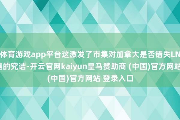 体育游戏app平台这激发了市集对加拿大是否错失LNG发展机遇的究诘-开云官网kaiyun皇马赞助商 (中国)官方网站 登录入口