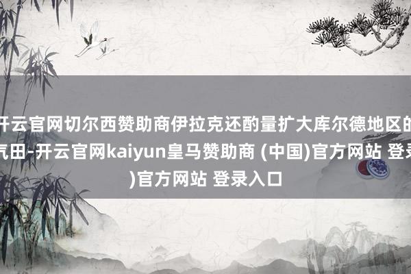 开云官网切尔西赞助商伊拉克还酌量扩大库尔德地区的自然气田-开云官网kaiyun皇马赞助商 (中国)官方网站 登录入口