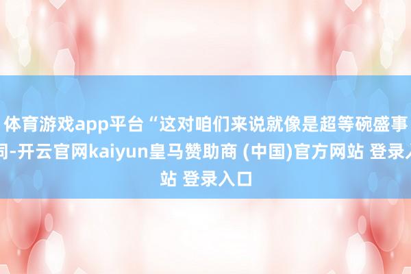 体育游戏app平台　　“这对咱们来说就像是超等碗盛事相同-开云官网kaiyun皇马赞助商 (中国)官方网站 登录入口