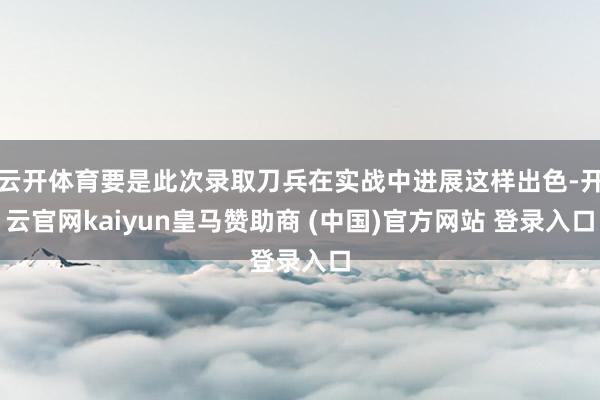 云开体育要是此次录取刀兵在实战中进展这样出色-开云官网kaiyun皇马赞助商 (中国)官方网站 登录入口