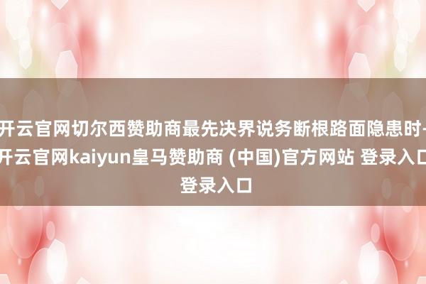 开云官网切尔西赞助商最先决界说务断根路面隐患时-开云官网kaiyun皇马赞助商 (中国)官方网站 登录入口