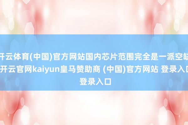 开云体育(中国)官方网站国内芯片范围完全是一派空缺-开云官网kaiyun皇马赞助商 (中国)官方网站 登录入口