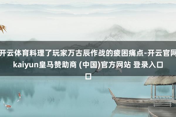 开云体育料理了玩家万古辰作战的疲困痛点-开云官网kaiyun皇马赞助商 (中国)官方网站 登录入口