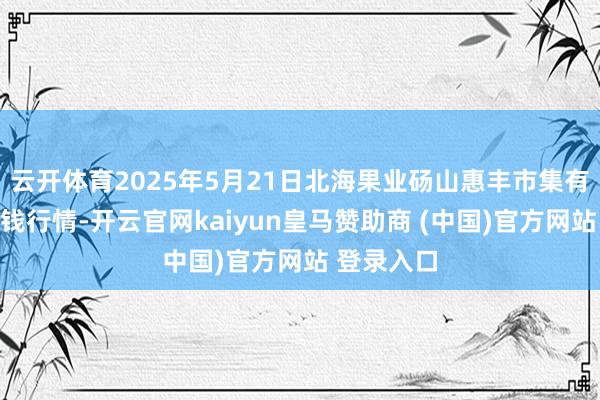 云开体育2025年5月21日北海果业砀山惠丰市集有限公司价钱行情-开云官网kaiyun皇马赞助商 (中国)官方网站 登录入口