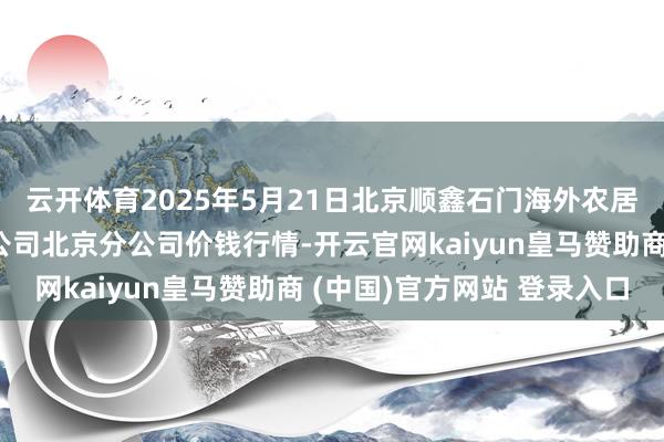 云开体育2025年5月21日北京顺鑫石门海外农居品批发市集集团有限公司北京分公司价钱行情-开云官网kaiyun皇马赞助商 (中国)官方网站 登录入口