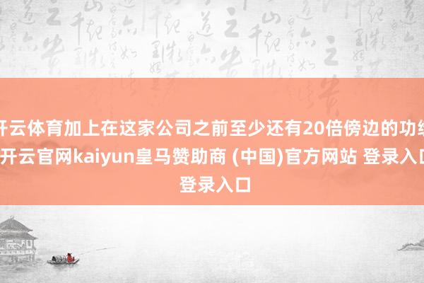 开云体育加上在这家公司之前至少还有20倍傍边的功绩-开云官网kaiyun皇马赞助商 (中国)官方网站 登录入口