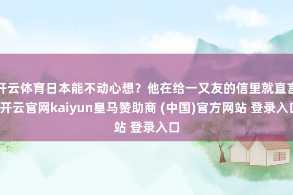 开云体育日本能不动心想?他在给一又友的信里就直言-开云官网kaiyun皇马赞助商 (中国)官方网站 登录入口