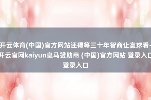 开云体育(中国)官方网站还得等三十年智商让寰球看-开云官网kaiyun皇马赞助商 (中国)官方网站 登录入口