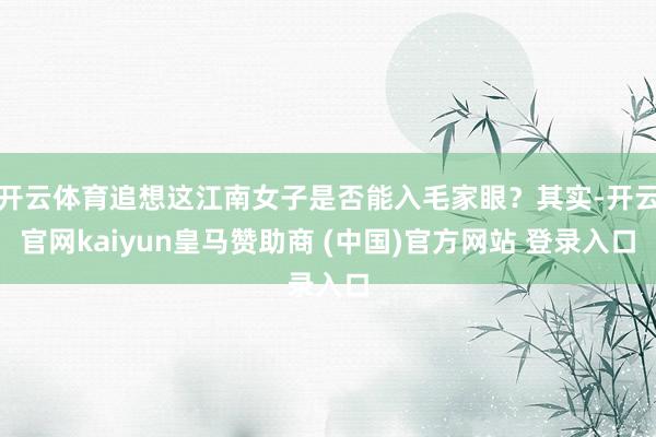 开云体育追想这江南女子是否能入毛家眼？其实-开云官网kaiyun皇马赞助商 (中国)官方网站 登录入口