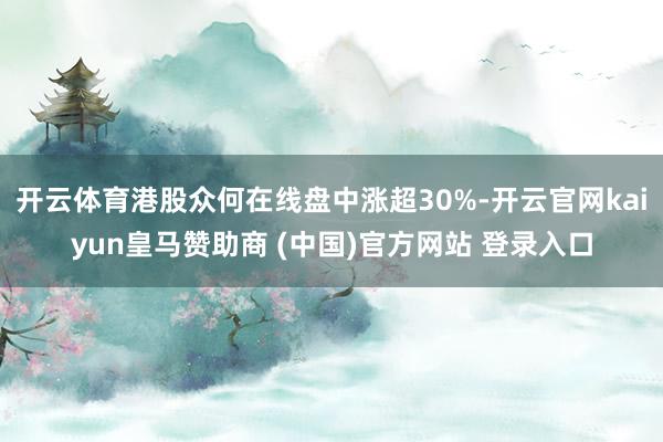 开云体育港股众何在线盘中涨超30%-开云官网kaiyun皇马赞助商 (中国)官方网站 登录入口