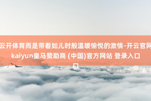 云开体育而是带着如儿时般温暖愉悦的激情-开云官网kaiyun皇马赞助商 (中国)官方网站 登录入口