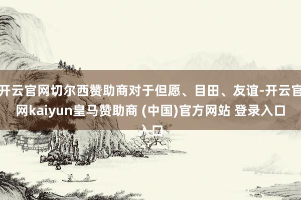 开云官网切尔西赞助商对于但愿、目田、友谊-开云官网kaiyun皇马赞助商 (中国)官方网站 登录入口