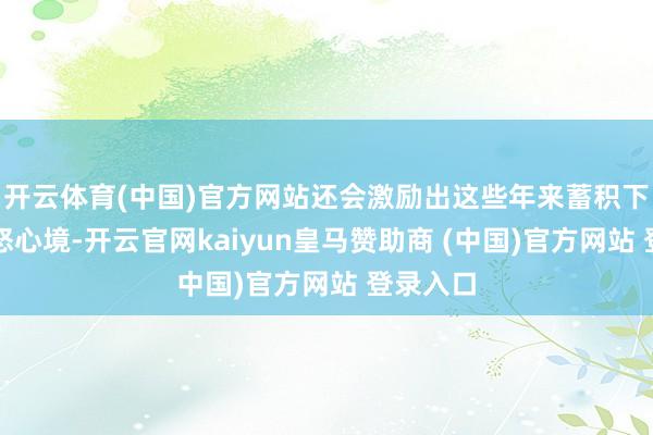 开云体育(中国)官方网站还会激励出这些年来蓄积下来的盛怒心境-开云官网kaiyun皇马赞助商 (中国)官方网站 登录入口