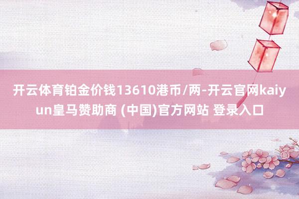 开云体育铂金价钱13610港币/两-开云官网kaiyun皇马赞助商 (中国)官方网站 登录入口