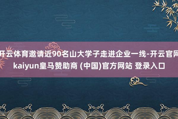 开云体育邀请近90名山大学子走进企业一线-开云官网kaiyun皇马赞助商 (中国)官方网站 登录入口