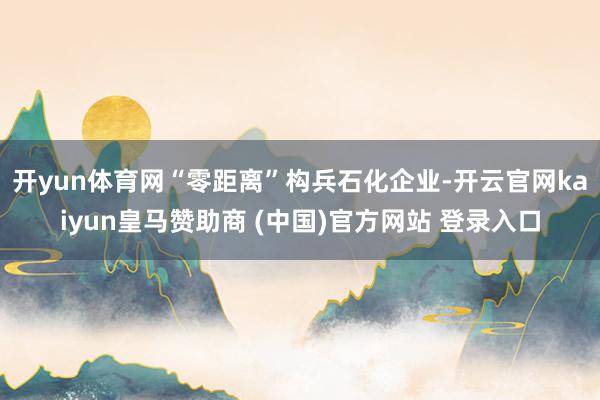 开yun体育网“零距离”构兵石化企业-开云官网kaiyun皇马赞助商 (中国)官方网站 登录入口