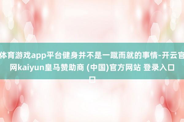 体育游戏app平台健身并不是一蹴而就的事情-开云官网kaiyun皇马赞助商 (中国)官方网站 登录入口