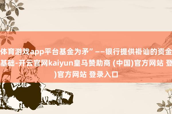 体育游戏app平台基金为矛”——银行提供褂讪的资金与客群基础-开云官网kaiyun皇马赞助商 (中国)官方网站 登录入口