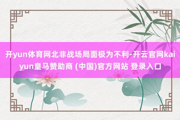 开yun体育网北非战场局面极为不利-开云官网kaiyun皇马赞助商 (中国)官方网站 登录入口