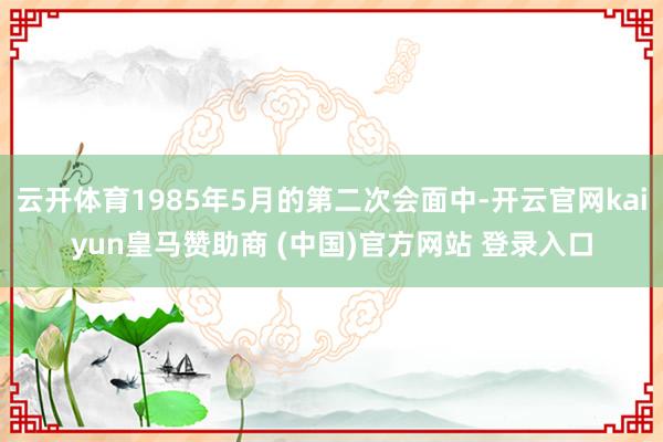 云开体育1985年5月的第二次会面中-开云官网kaiyun皇马赞助商 (中国)官方网站 登录入口