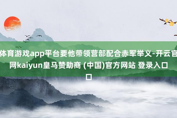 体育游戏app平台要他带领营部配合赤军举义-开云官网kaiyun皇马赞助商 (中国)官方网站 登录入口