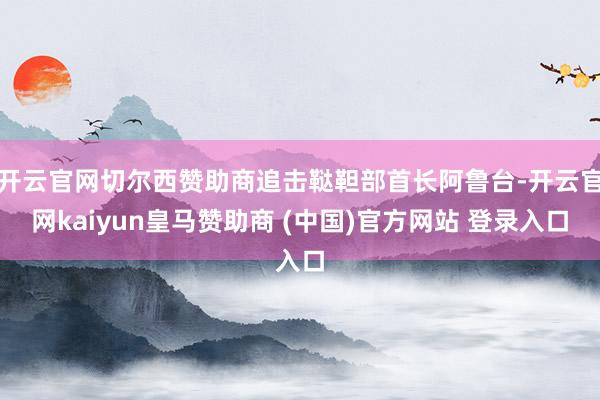 开云官网切尔西赞助商追击鞑靼部首长阿鲁台-开云官网kaiyun皇马赞助商 (中国)官方网站 登录入口