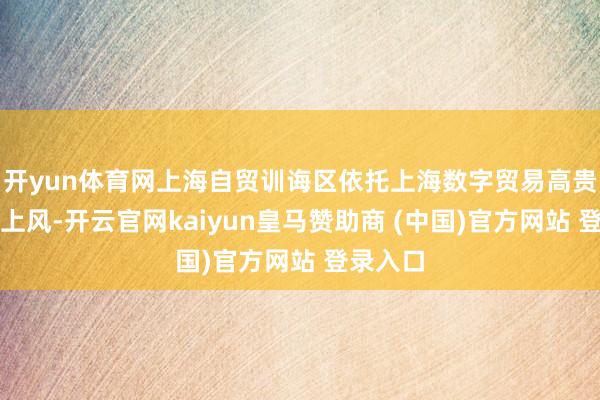 开yun体育网上海自贸训诲区依托上海数字贸易高贵发展的上风-开云官网kaiyun皇马赞助商 (中国)官方网站 登录入口