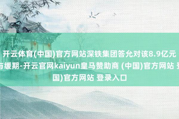 开云体育(中国)官方网站深铁集团答允对该8.9亿元借款赐与缓期-开云官网kaiyun皇马赞助商 (中国)官方网站 登录入口