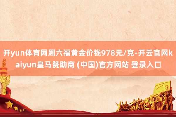 开yun体育网周六福黄金价钱978元/克-开云官网kaiyun皇马赞助商 (中国)官方网站 登录入口